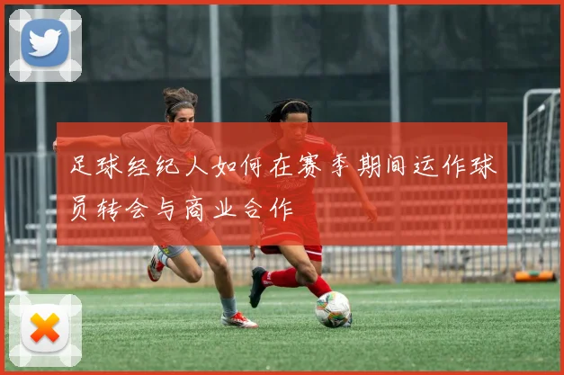 足球经纪人如何在赛季期间运作球员转会与商业合作