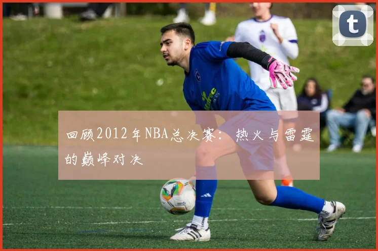 回顾2012年NBA总决赛：热火与雷霆的巅峰对决
