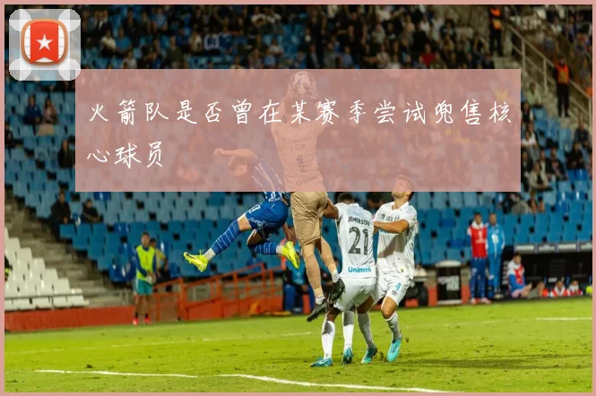 火箭队是否曾在某赛季尝试兜售核心球员