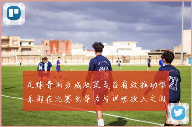足球青训分成政策是否有效推动俱乐部在比赛竞争力与训练投入之间平衡