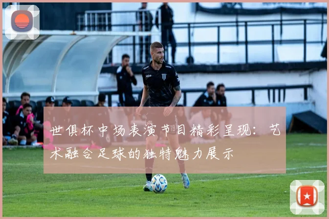 世俱杯中场表演节目精彩呈现：艺术融合足球的独特魅力展示