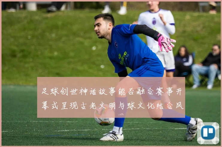 足球创世神话故事能否融合赛事开幕式呈现古老文明与球文化结合风格
